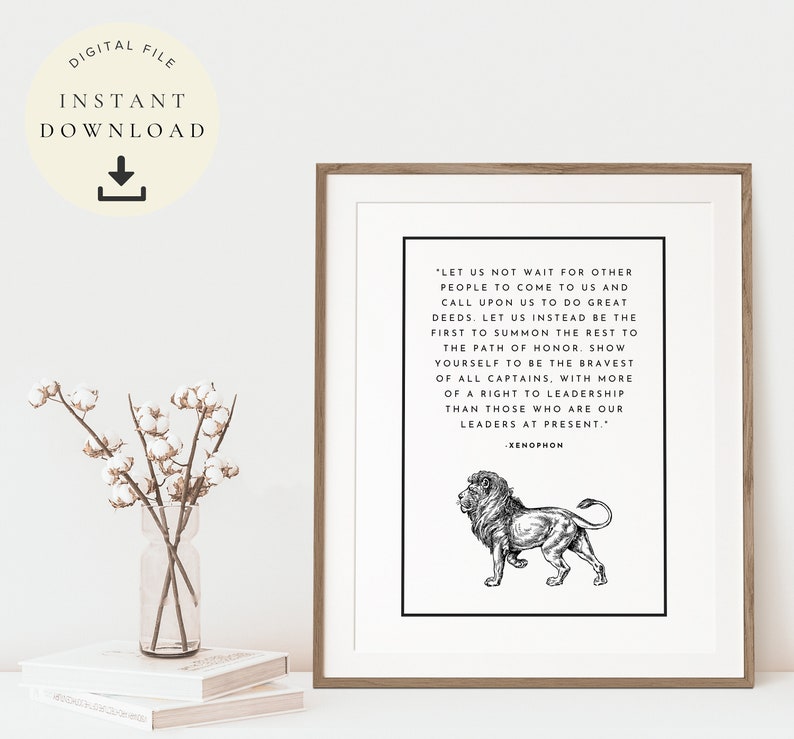 May include: Black and white printable art print featuring a lion illustration and a quote by Xenophon: "Let us not wait for other people to come to us and call upon us to do great deeds. Let us instead be the first to summon the rest to the path of honor. Show yourself to be the bravest of all captains, with more of a right to leadership than those who are our leaders at present."