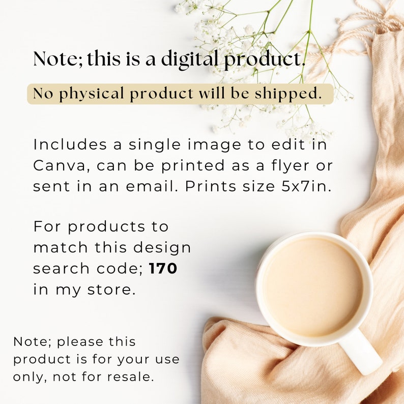 May include: A digital product image with text. The text states that it is a digital product and no physical product will be shipped. It includes a single image to edit in Canva, printable as a flyer or email. Prints size 5x7in. Search code 170.