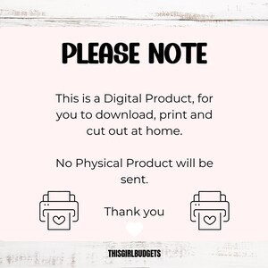 May include: A pink and white digital download notice with the text "PLEASE NOTE" in black. The text reads "This is a Digital Product, for you to download, print and cut out at home. No Physical Product will be sent. Thank you."  The text "THISGIRLBUDGETS" is at the bottom of the notice. Two black and white printer icons with hearts are on either side of the text "Thank you".