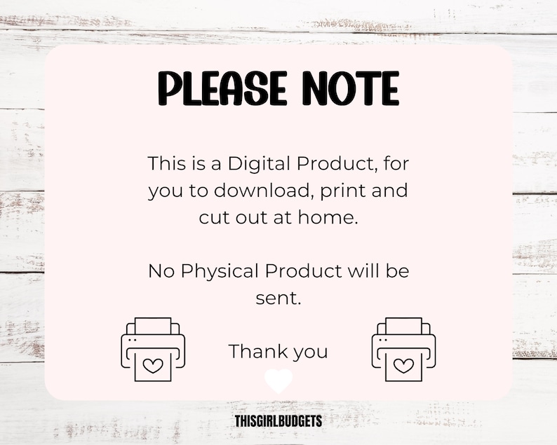 May include: A pink and white digital download notice with the text "PLEASE NOTE" in black. The text reads "This is a Digital Product, for you to download, print and cut out at home. No Physical Product will be sent. Thank you."  The text "THISGIRLBUDGETS" is at the bottom of the notice. Two black and white printer icons with hearts are on either side of the text "Thank you".