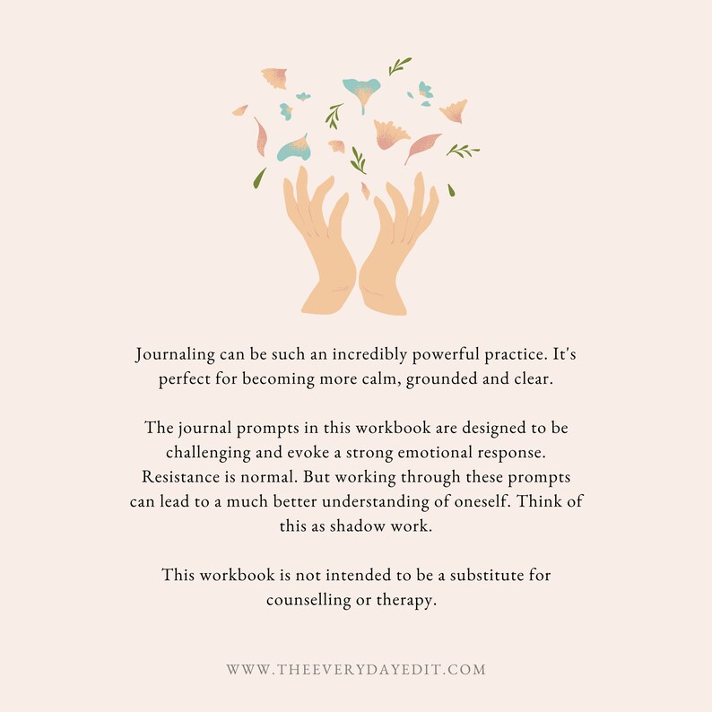 May include: A digital illustration of two hands cupped together with pink and blue flowers falling from above. The text below reads: "Journaling can be such an incredibly powerful practice. It's perfect for becoming more calm, grounded and clear. The journal prompts in this workbook are designed to be challenging and evoke a strong emotional response. Resistance is normal. But working through these prompts can lead to a much better understanding of oneself. Think of this as shadow work. This workbook is not intended to be a substitute for counselling or therapy. WWW.THEEVERYDAYEDIT.COM"