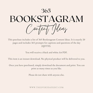 May include: A black and white digital download with the text "365 BOOKSTAGRAM Content Ideas". The text explains that this purchase includes a list of 365 Bookstagram Content Ideas, 20 pages of prompts for captions and questions of the day (QOTD), and a black and white A4 PDF. The text also states that the item is an instant download, no physical product will be delivered, and the document can be printed as many times as needed. The text concludes with "Please do not share with anyone else." and "WWW.THEEVERYDAYEDIT.COM".