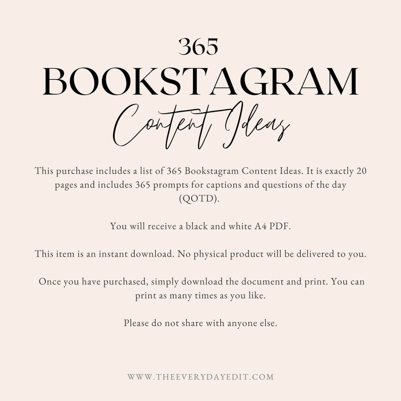 May include: A black and white digital download with the text "365 BOOKSTAGRAM Content Ideas". The text explains that this purchase includes a list of 365 Bookstagram Content Ideas, 20 pages of prompts for captions and questions of the day (QOTD), and a black and white A4 PDF. The text also states that the item is an instant download, no physical product will be delivered, and the document can be printed as many times as needed. The text concludes with "Please do not share with anyone else." and "WWW.THEEVERYDAYEDIT.COM".