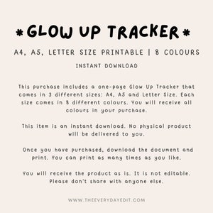 May include: Printable "Glow Up Tracker" in A4, A5, and Letter sizes.  The digital download includes 8 different colour options.  This item is an instant download.  No physical product will be delivered.  You can print as many times as you like.  The product is not editable.  Please don't share with anyone else.  www.theeverydayedit.com