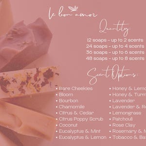 May include: A pink background with white text listing soap scents and quantities. The text reads "le bon amor", "Quantity", "12 soaps - up to 2 scents", "24 soaps - up to 4 scents", "36 soaps - up to 6 scents", "48 soaps - up to 8 scents", "Scent Options:", "Bare Cheekies", "Bloom", "Bourbon", "Chamomile", "Citrus & Cedar", "Citrus Poppy Scrub", "Coconut", "Eucalyptus & Mint", "Eucalyptus & Lemon", "Honey & Lemon", "Honey & Turmeric", "Lavender", "Lavender & Rosemary", "Lemongrass", "Patchouli", "Rose Clay", "Rosemary & Mint", "Tobacco & Bay Leaf".