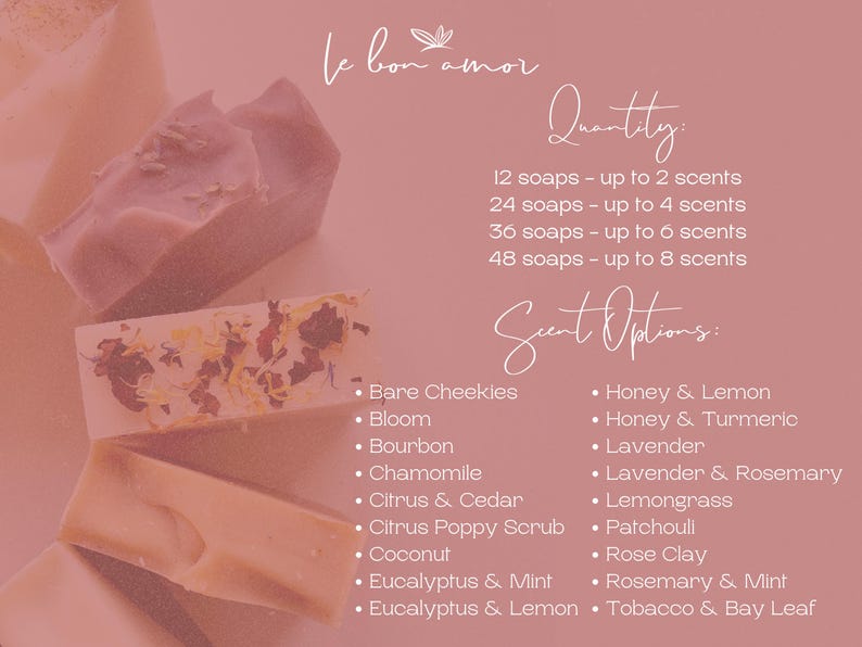 May include: A pink background with white text listing soap scents and quantities. The text reads "le bon amor", "Quantity", "12 soaps - up to 2 scents", "24 soaps - up to 4 scents", "36 soaps - up to 6 scents", "48 soaps - up to 8 scents", "Scent Options:", "Bare Cheekies", "Bloom", "Bourbon", "Chamomile", "Citrus & Cedar", "Citrus Poppy Scrub", "Coconut", "Eucalyptus & Mint", "Eucalyptus & Lemon", "Honey & Lemon", "Honey & Turmeric", "Lavender", "Lavender & Rosemary", "Lemongrass", "Patchouli", "Rose Clay", "Rosemary & Mint", "Tobacco & Bay Leaf".