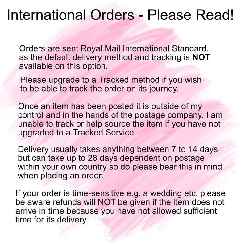 May include: Pink background with white text outlining international order information. The text states that orders are sent via Royal Mail International Standard, which does not include tracking. It also states that delivery takes 7 to 14 days, but can take up to 28 days. It recommends upgrading to a tracked service for time-sensitive orders.