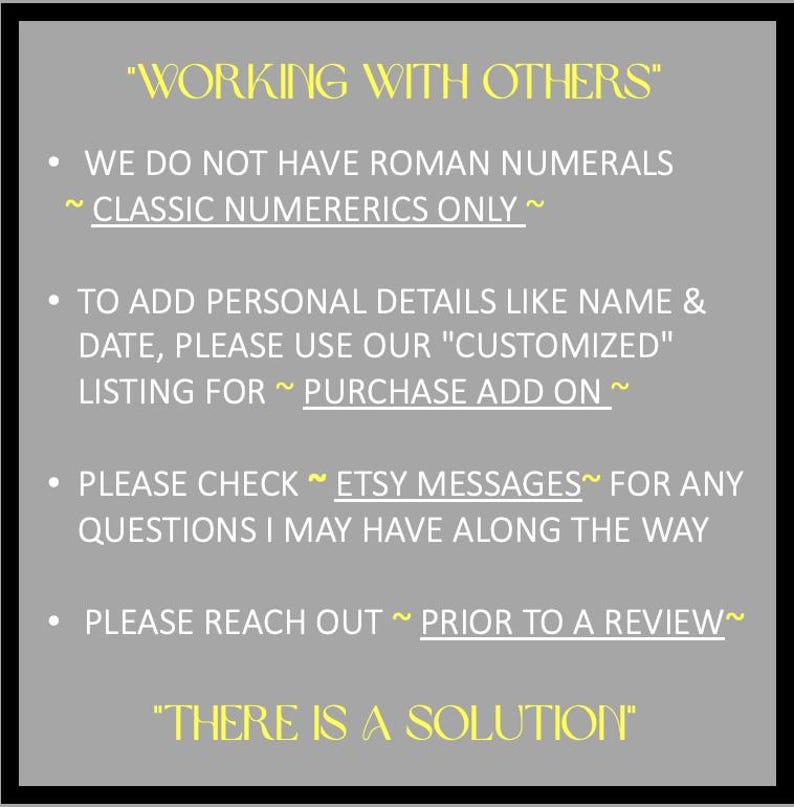 May include: A gray informational sign with yellow text reading WORKING WITH OTHERS and THERE IS A SOLUTION. Bullet points state: WE DO NOT HAVE ROMAN NUMERALS ~ CLASSIC NUMERERICS ONLY ~, TO ADD PERSONAL DETAILS LIKE NAME & DATE, PLEASE USE OUR CUSTOMIZED LISTING FOR ~ PURCHASE ADD ON ~, PLEASE CHECK ~ ETSY MESSAGES~ FOR ANY QUESTIONS I MAY HAVE ALONG THE WAY, PLEASE REACH OUT ~ PRIOR TO A REVIEW~.