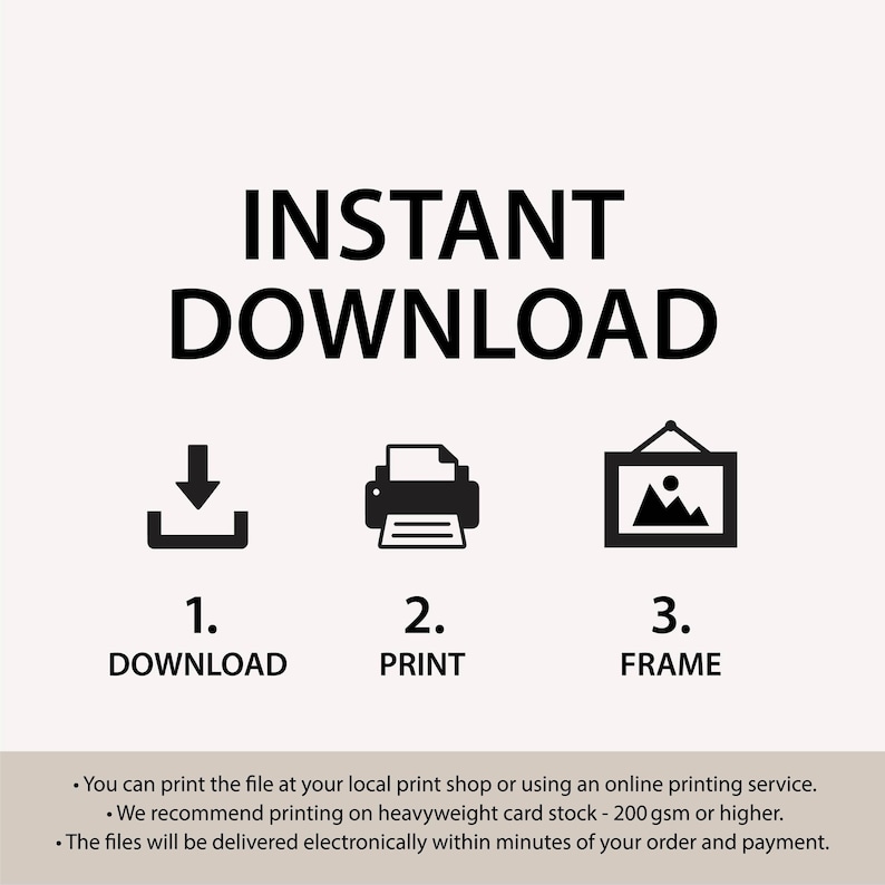 May include: Instant download instructions with icons for downloading, printing, and framing a digital file. The text says "You can print the file at your local print shop or using an online printing service. We recommend printing on heavyweight card stock - 200 gsm or higher. The files will be delivered electronically within minutes of your order and payment."