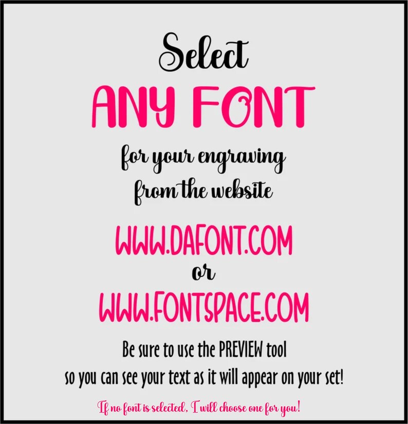 K&ouml;nnte beinhalten: Textgrafik mit den Worten "Select ANY FONT for your engraving from the website WWW.DAFONT.COM or WWW.FONTSPACE.COM. Be sure to use the PREVIEW tool so you can see your text as it will appear on your set! If no font is selected, I will choose one for you!"
