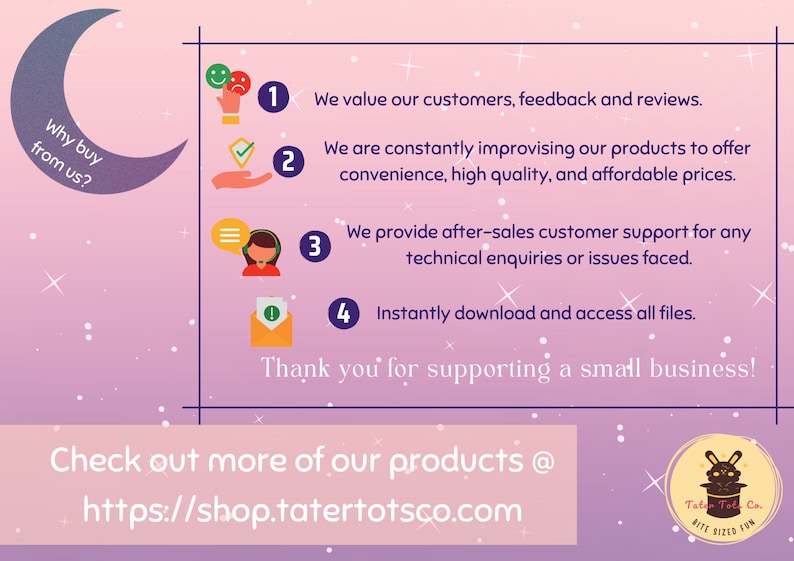 Op de afbeelding: Een roze en paarse achtergrond met witte sterren. Een halve maan met de tekst "Why buy from us?"  Vier genummerde punten met pictogrammen en tekst die uitleggen waarom je in deze winkel moet kopen. De tekst omvat: "We value our customers, feedback and reviews." "We are constantly improving our products to offer convenience, high quality, and affordable prices." "We provide after-sales customer support for any technical enquiries or issues faced." "Instantly download and access all files." De tekst "Thank you for supporting a small business!" staat onder de genummerde punten. De tekst "Check out more of our products @ https://shop.tatertotsco.com" staat onderaan de afbeelding. Een logo met een konijn dat een hoge hoed draagt, bevindt zich in de rechterbenedenhoek.