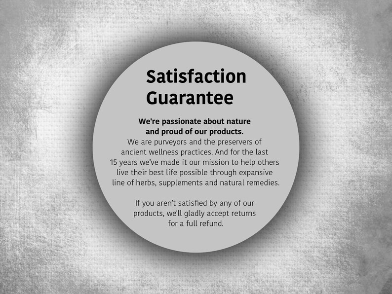 May include: A white circle with a black border and text that reads "Satisfaction Guarantee". The text below the circle reads "We're passionate about nature and proud of our products. We are purveyors and the preservers of ancient wellness practices. And for the last 15 years we've made it our mission to help others live their best life possible through expansive line of herbs, supplements and natural remedies. If you aren't satisfied by any of our products, we'll gladly accept returns for a full refund."