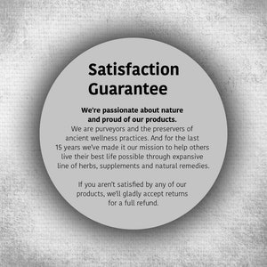 May include: A white circle with a black border and text that reads "Satisfaction Guarantee". The text below the circle reads "We're passionate about nature and proud of our products. We are purveyors and the preservers of ancient wellness practices. And for the last 15 years we've made it our mission to help others live their best life possible through expansive line of herbs, supplements and natural remedies. If you aren't satisfied by any of our products, we'll gladly accept returns for a full refund."