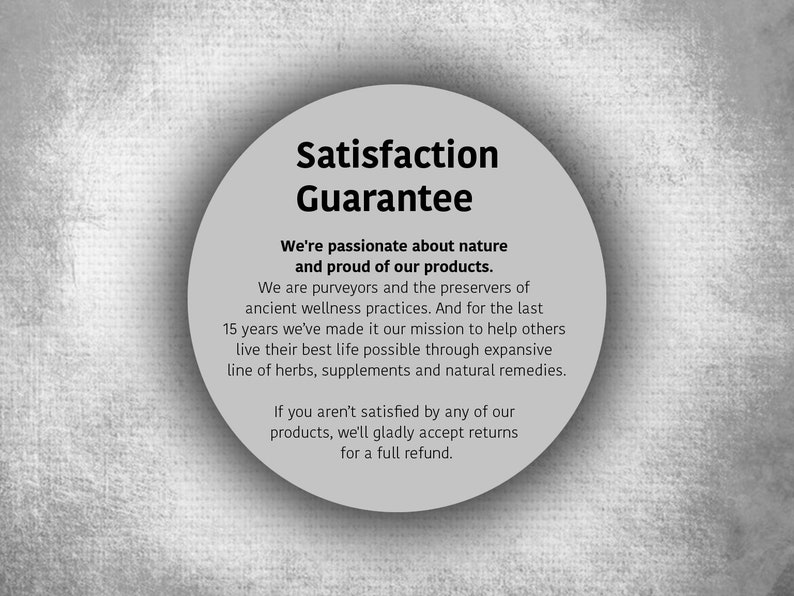 May include: A white circle with a black border and text that reads "Satisfaction Guarantee". The text below the circle reads "We're passionate about nature and proud of our products. We are purveyors and the preservers of ancient wellness practices. And for the last 15 years we've made it our mission to help others live their best life possible through expansive line of herbs, supplements and natural remedies. If you aren't satisfied by any of our products, we'll gladly accept returns for a full refund."