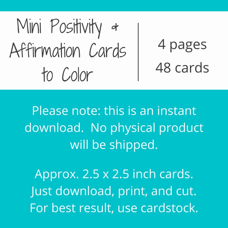 May include: A turquoise blue printable card set with the text "Mini Positivity & Affirmation Cards to Color" and "4 pages, 48 cards". The text "Please note: this is an instant download. No physical product will be shipped." is also included. The text "Approx. 2.5 x 2.5 inch cards. Just download, print, and cut. For best result, use cardstock." is also included.