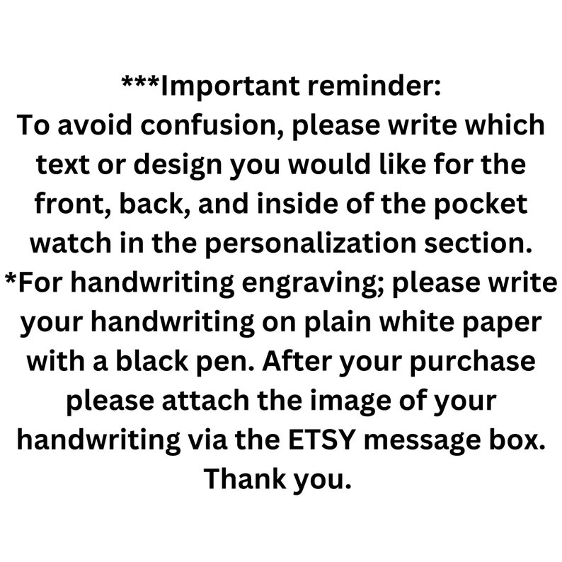 May include: Important reminder: To avoid confusion, please write which text or design you would like for the front, back, and inside of the pocket watch in the personalization section. *For handwriting engraving; please write your handwriting on plain white paper with a black pen. After your purchase please attach the image of your handwriting via the ETSY message box. Thank you.