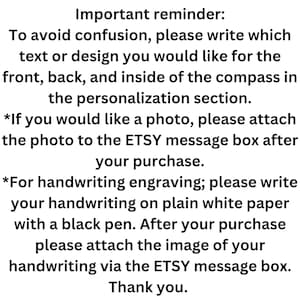 May include: Important reminder: To avoid confusion, please write which text or design you would like for the front, back, and inside of the compass in the personalization section. *If you would like a photo, please attach the photo to the ETSY message box after your purchase. *For handwriting engraving; please write your handwriting on plain white paper with a black pen. After your purchase please attach the image of your handwriting via the ETSY message box. Thank you.