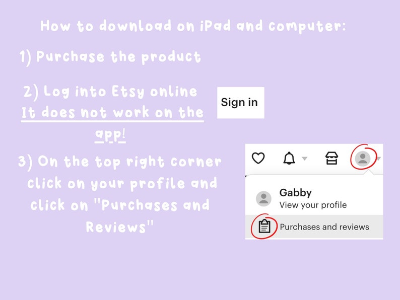 May include: A screenshot of a computer screen showing how to download a product from Etsy.com. The screen shows a profile icon with the name "Gabby" and a button that says "Purchases and reviews".