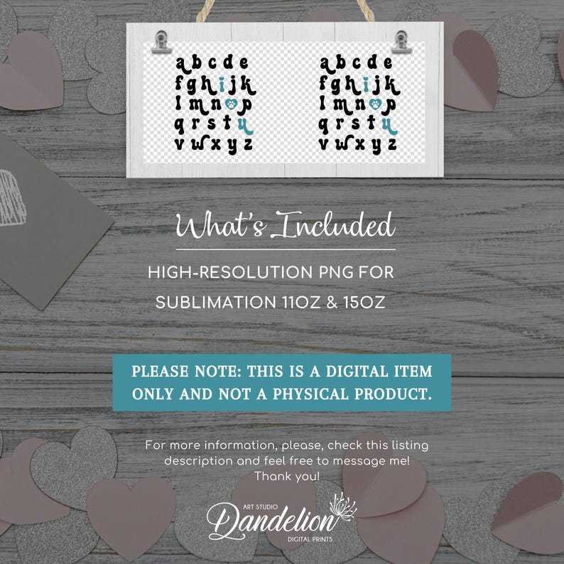 May include: A digital download of a sublimation design featuring a set of alphabet letters in a whimsical font with a heart in the letter 'i'. The design is on a white background with a woodgrain texture. The text 'What's Included' is below the design, followed by 'HIGH-RESOLUTION PNG FOR SUBLIMATION 11OZ & 15OZ'. The text 'PLEASE NOTE: THIS IS A DIGITAL ITEM ONLY AND NOT A PHYSICAL PRODUCT.' is below that. The text 'For more information, please, check this listing description and feel free to message me! Thank you!' is below that. The text 'Dandelion ART STUDIO DIGITAL PRINTS' is at the bottom of the image.