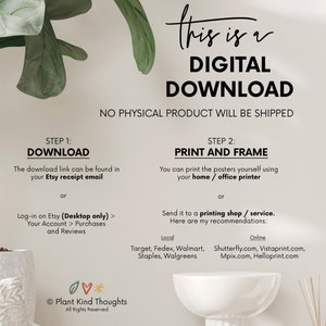 Pu&ograve; includere: Una grafica di download digitale con istruzioni su come scaricare e stampare il file digitale. La grafica presenta uno sfondo bianco con testo nero e un'illustrazione di una pianta verde. Il testo recita "Questo &egrave; un download digitale. Nessun prodotto fisico verr&agrave; spedito. Passaggio 1: Scarica. Il link di download &egrave; disponibile nella tua email di ricevuta Etsy o Accedi a Etsy (solo desktop) > Il tuo account > Acquisti e recensioni. Passaggio 2: Stampa e incornicia. Puoi stampare i poster da solo usando la tua stampante domestica / da ufficio o Invia a un negozio di stampa / servizio. Ecco i miei consigli: Locale: Target, Fedex, Walmart, Staples, Walgreens. Online: Shutterfly.com, Vistaprint.com, Mpix.com, Helloprint.com. Plant Kind Thoughts. Tutti i diritti riservati."
