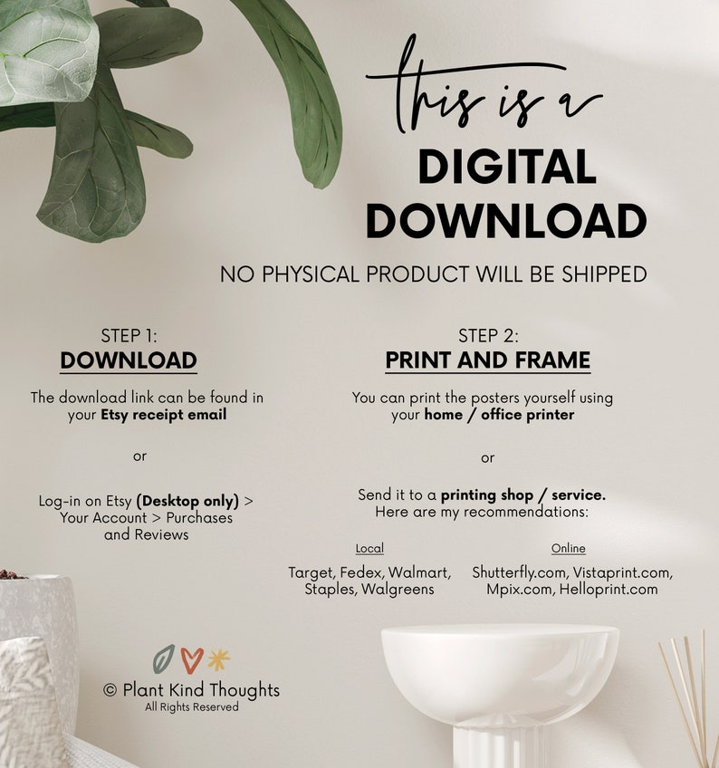 Pu&ograve; includere: Una grafica di download digitale con istruzioni su come scaricare e stampare il file digitale. La grafica presenta uno sfondo bianco con testo nero e un'illustrazione di una pianta verde. Il testo recita "Questo &egrave; un download digitale. Nessun prodotto fisico verr&agrave; spedito. Passaggio 1: Scarica. Il link di download &egrave; disponibile nella tua email di ricevuta Etsy o Accedi a Etsy (solo desktop) > Il tuo account > Acquisti e recensioni. Passaggio 2: Stampa e incornicia. Puoi stampare i poster da solo usando la tua stampante domestica / da ufficio o Invia a un negozio di stampa / servizio. Ecco i miei consigli: Locale: Target, Fedex, Walmart, Staples, Walgreens. Online: Shutterfly.com, Vistaprint.com, Mpix.com, Helloprint.com. Plant Kind Thoughts. Tutti i diritti riservati."
