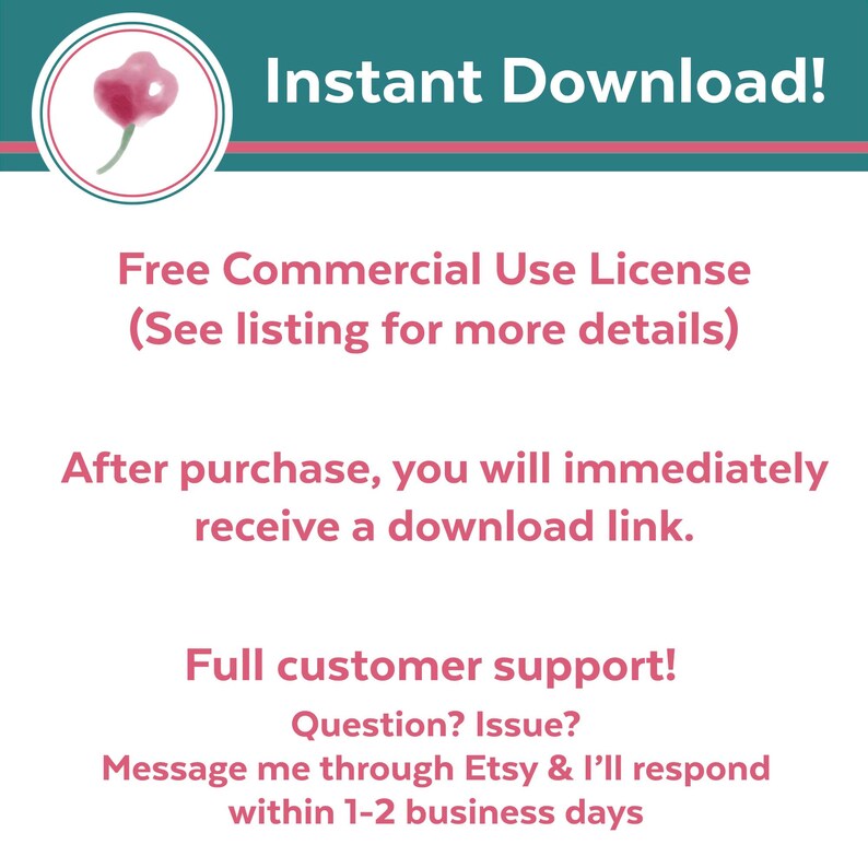 May include: A teal blue and pink graphic with the text "Instant Download!" and "Free Commercial Use License (See listing for more details)". The graphic also includes the text "After purchase, you will immediately receive a download link." and "Full customer support! Question? Issue? Message me through Etsy & I'll respond within 1-2 business days".