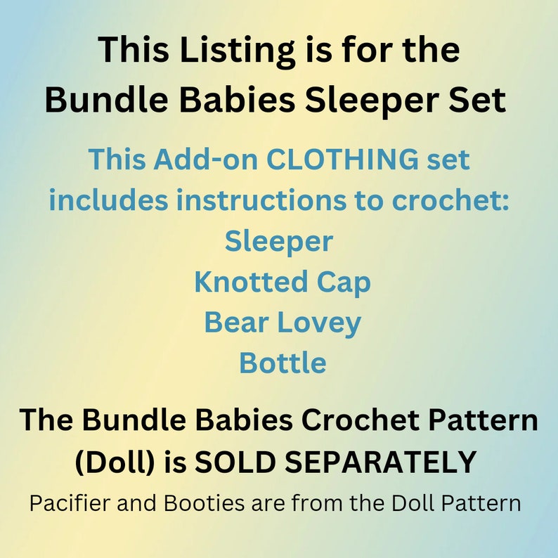 May include: Text on a gradient background that reads: "This Listing is for the Bundle Babies Sleeper Set. This Add-on CLOTHING set includes instructions to crochet: Sleeper, Knotted Cap, Bear Lovey, Bottle. The Bundle Babies Crochet Pattern (Doll) is SOLD SEPARATELY. Pacifier and Booties are from the Doll Pattern."