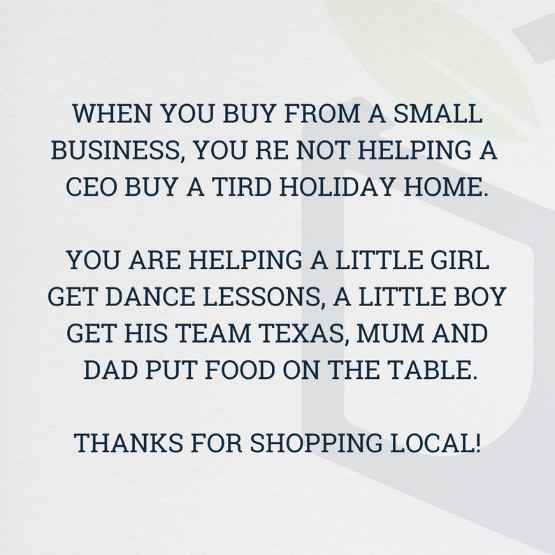 May include: A white background with blue text that reads: "When you buy from a small business, you're not helping a CEO buy a third holiday home. You are helping a little girl get dance lessons, a little boy get his team Texas, mum and dad put food on the table. Thanks for shopping local!"