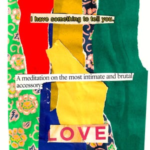 May include: A collage featuring torn paper pieces in red, green, yellow, blue, and patterned fabrics. Text overlays read "I have something to tell you," "A meditation on the most intimate and brutal accessory," and "LOVE."