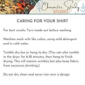 May include: Caring for your shirt instructions. Turn inside out before washing. Machine wash with like colors, using mild detergent and cold water. Tumble dry low or hang to dry. You can also tumble dry for 6-10 minutes, then hang to finish drying. This will remove wrinkles but also keep fabric from excessive shrinking. Do not dry clean and never iron over a design.