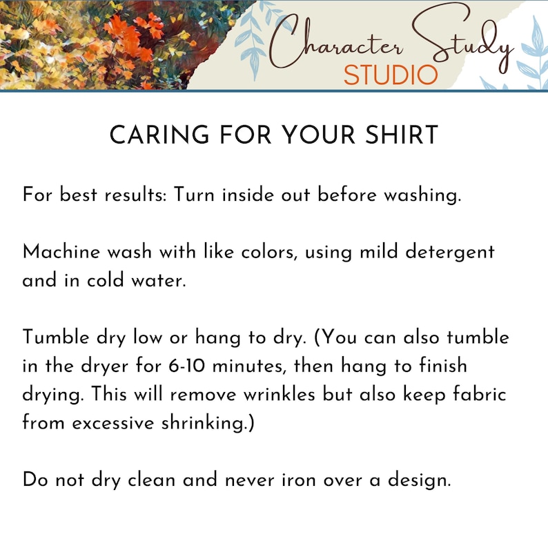 May include: Caring for your shirt instructions. Turn inside out before washing. Machine wash with like colors, using mild detergent and cold water. Tumble dry low or hang to dry. You can also tumble dry for 6-10 minutes, then hang to finish drying. This will remove wrinkles but also keep fabric from excessive shrinking. Do not dry clean and never iron over a design.
