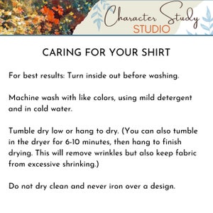 May include: Caring for your shirt instructions. Turn inside out before washing. Machine wash with like colors, using mild detergent and cold water. Tumble dry low or hang to dry. You can also tumble dry for 6-10 minutes, then hang to finish drying. This will remove wrinkles but also keep fabric from excessive shrinking. Do not dry clean and never iron over a design.