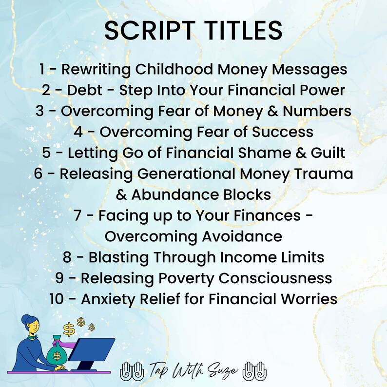 May include: A blue and white background with gold script text listing 10 script titles related to financial wellbeing. The text reads: "SCRIPT TITLES 1 - Rewriting Childhood Money Messages 2 - Debt - Step Into Your Financial Power 3 - Overcoming Fear of Money & Numbers 4 - Overcoming Fear of Success 5 - Letting Go of Financial Shame & Guilt 6 - Releasing Generational Money Trauma & Abundance Blocks 7 - Facing up to Your Finances - Overcoming Avoidance 8 - Blasting Through Income Limits 9 - Releasing Poverty Consciousness 10 - Anxiety Relief for Financial Worries". An illustration of a person sitting at a computer with a bag of money in their hand is at the bottom of the image. The text "Tap With Suze" is below the illustration.