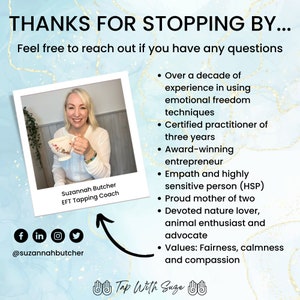 May include: A woman smiles while holding a teacup. The text "Suzannah Butcher EFT Tapping Coach" is below her image. The text "Thanks for stopping by... Feel free to reach out if you have any questions" is at the top of the image. The text "Over a decade of experience in using emotional freedom techniques. Certified practitioner of three years. Award-winning entrepreneur. Empath and highly sensitive person (HSP). Proud mother of two. Devoted nature lover, animal enthusiast and advocate. Values: Fairness, calmness and compassion" is on the right side of the image. The text "Tap With Suze" is at the bottom of the image.