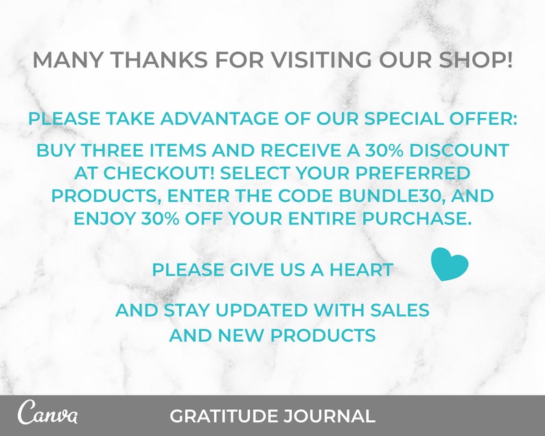 May include: A turquoise and white graphic with the text "MANY THANKS FOR VISITING OUR SHOP!" and "PLEASE TAKE ADVANTAGE OF OUR SPECIAL OFFER: BUY THREE ITEMS AND RECEIVE A 30% DISCOUNT AT CHECKOUT! SELECT YOUR PREFERRED PRODUCTS, ENTER THE CODE BUNDLE30, AND ENJOY 30% OFF YOUR ENTIRE PURCHASE. PLEASE GIVE US A HEART AND STAY UPDATED WITH SALES AND NEW PRODUCTS" with a heart icon. The text is on a white marble background with the words "Canva" and "GRATITUDE JOURNAL" at the bottom.
