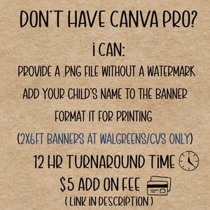 May include: Text on a tan background reads: "DON'T HAVE CANVA PRO? I CAN: PROVIDE A PNG FILE WITHOUT A WATERMARK, ADD YOUR CHILD'S NAME TO THE BANNER, FORMAT IT FOR PRINTING, (2X6FT BANNERS AT WALGREENS/CVS ONLY), 12 HR TURNAROUND TIME, $5 ADD ON FEE (LINK IN DESCRIPTION)"