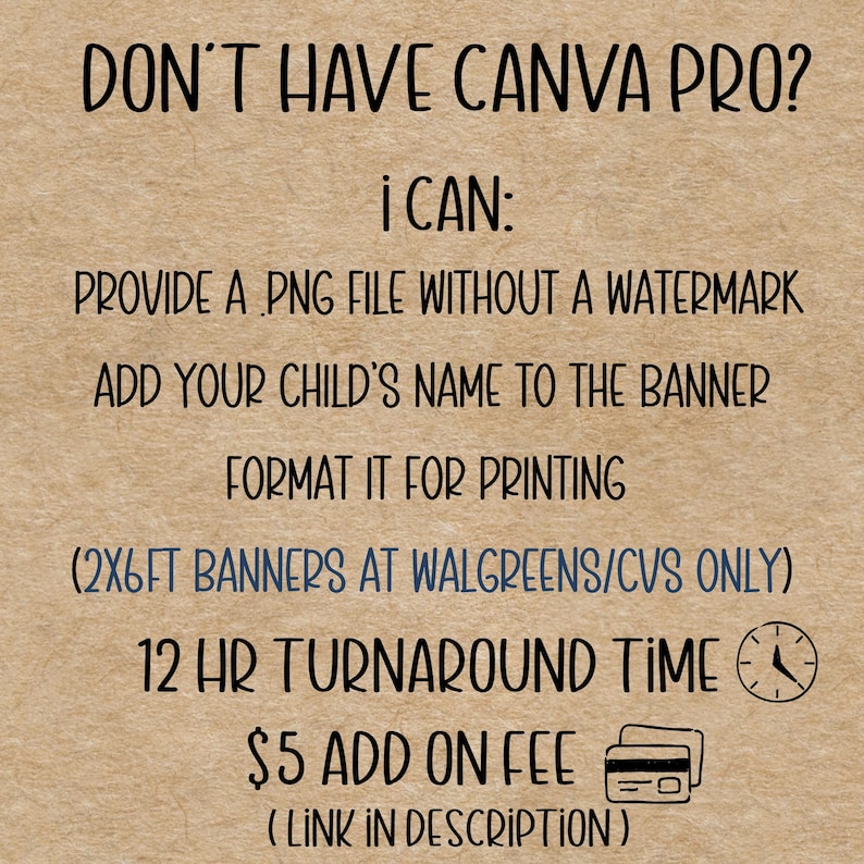 May include: Text on a tan background reads: "DON'T HAVE CANVA PRO? I CAN: PROVIDE A PNG FILE WITHOUT A WATERMARK, ADD YOUR CHILD'S NAME TO THE BANNER, FORMAT IT FOR PRINTING, (2X6FT BANNERS AT WALGREENS/CVS ONLY), 12 HR TURNAROUND TIME, $5 ADD ON FEE (LINK IN DESCRIPTION)"