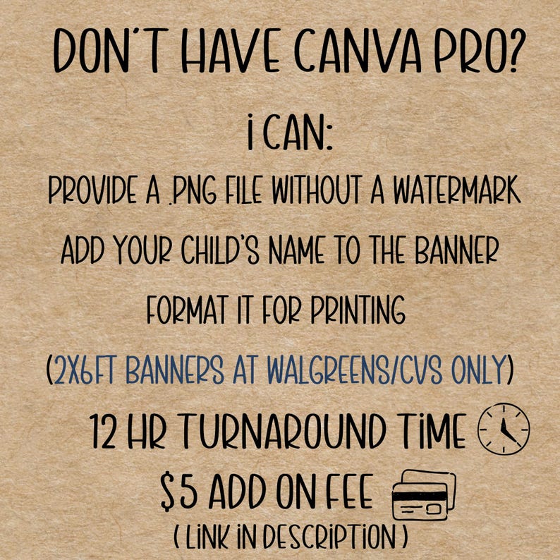May include: Text on a tan background reads: "DON'T HAVE CANVA PRO? I CAN: PROVIDE A PNG FILE WITHOUT A WATERMARK, ADD YOUR CHILD'S NAME TO THE BANNER, FORMAT IT FOR PRINTING, (2X6FT BANNERS AT WALGREENS/CVS ONLY), 12 HR TURNAROUND TIME, &pound;5 ADD ON FEE (LINK IN DESCRIPTION)"