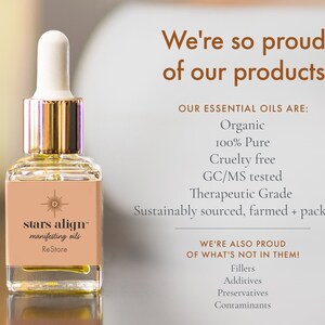 May include: A glass bottle of essential oil with a gold cap and a dropper. The bottle is labeled "stars align&trade; manifesting oils ReStore". The text on the background says "We're so proud of our products. Our essential oils are: Organic 100% Pure Cruelty free GC/MS tested Therapeutic Grade Sustainably sourced, farmed + packaged. We're also proud of what's not in them! Fillers Additives Preservatives Contaminants."
