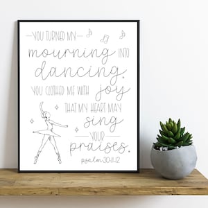May include: Black and white printable wall art featuring a ballerina with the text "You turned my mourning into dancing. You clothed me with joy that my heart may sing your praises. Psalm 30:11-12"