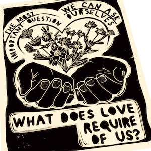 May include: Black and white print of two hands holding a heart-shaped bouquet of flowers. The text reads "The most important question we can ask ourselves: What does love require of us?"