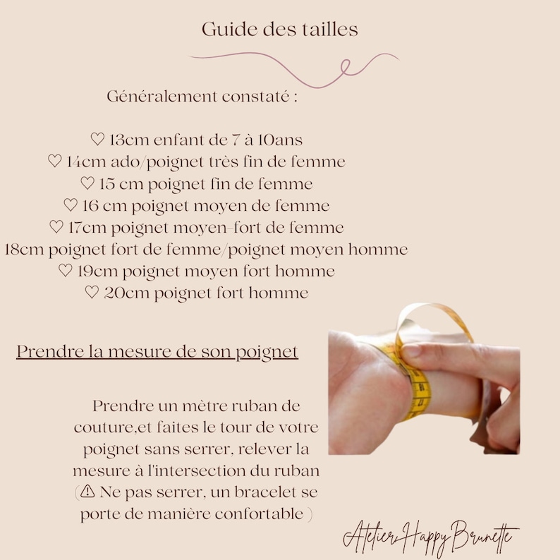 Puede incluir: Gu&iacute;a de tallas para pulseras. Instrucciones para medir tu mu&ntilde;eca con una cinta m&eacute;trica. El texto dice: "Guide des tailles. G&eacute;n&eacute;ralement constat&eacute; : 13cm enfant de 7 &agrave; 10ans 14cm ado/poignet tr&egrave;s fin de femme 15 cm poignet fin de femme 16 cm poignet moyen de femme 17cm poignet moyen-fort de femme 18cm poignet fort de femme/poignet moyen homme 19cm poignet moyen fort homme 20cm poignet fort homme Prendre la mesure de son poignet Prendre un m&egrave;tre ruban de couture.et faites le tour de votre poignet sans serrer, relever la mesure &agrave; l'intersection du ruban ▲ Ne pas serrer, un bracelet se porte de mani&egrave;re confortable) Attier Happy Brunette"