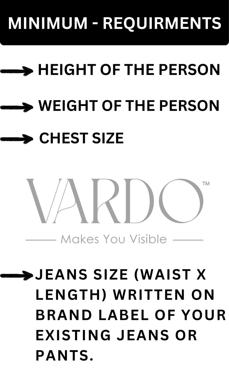 May include: A black and white image with a white arrow pointing to the right and the text "MINIMUM - REQUIREMENTS" in black. Below the text are four more white arrows pointing to the right with the following text in black: "HEIGHT OF THE PERSON", "WEIGHT OF THE PERSON", "CHEST SIZE", and "JEANS SIZE (WAIST X LENGTH) WRITTEN ON BRAND LABEL OF YOUR EXISTING JEANS OR PANTS."