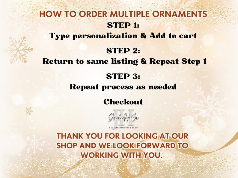 May include: How to order multiple ornaments. Step 1: Type personalization & Add to cart. Step 2: Return to same listing & Repeat Step 1. Step 3: Repeat process as needed. Checkout. Jade & Co. Customized Gifts & More. Thank you for looking at our shop and we look forward to working with you.