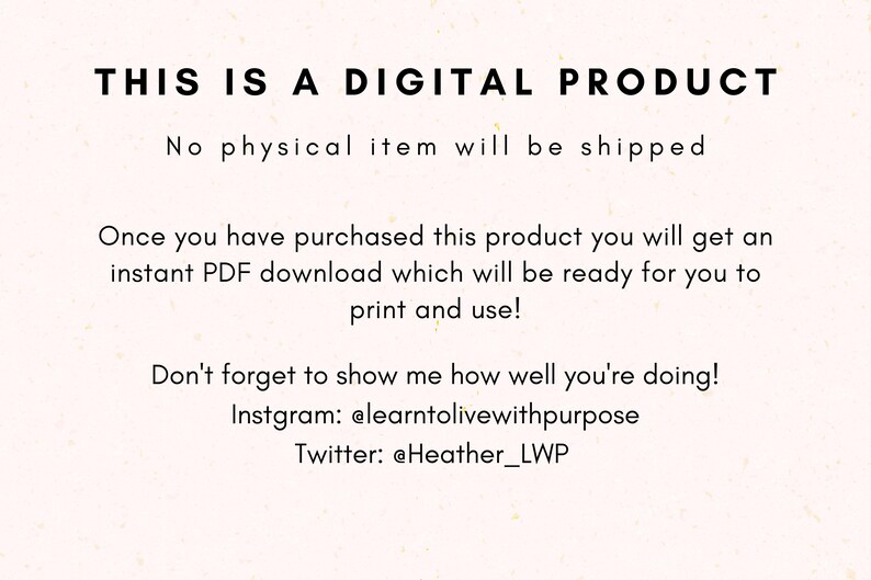 May include: Text on a white background that reads "THIS IS A DIGITAL PRODUCT. No physical item will be shipped. Once you have purchased this product you will get an instant PDF download which will be ready for you to print and use! Don't forget to show me how well you're doing! Instagram: @elearntolivewithpurpose Twitter: @Heather_LWP"