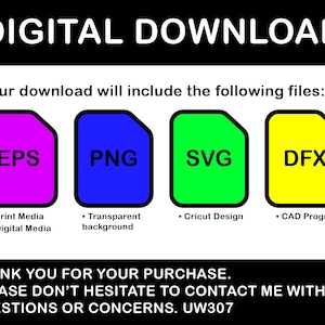 May include: Digital download graphic with four colored squares labeled EPS, PNG, SVG, and DFX. Each square has a description of the file type. The text "DIGITAL DOWNLOAD" is at the top of the graphic. The text "Your download will include the following files:" is below the squares. The text "THANK YOU FOR YOUR PURCHASE. PLEASE DON'T HESITATE TO CONTACT ME WITH ANY QUESTIONS OR CONCERNS. UW307" is at the bottom of the graphic.