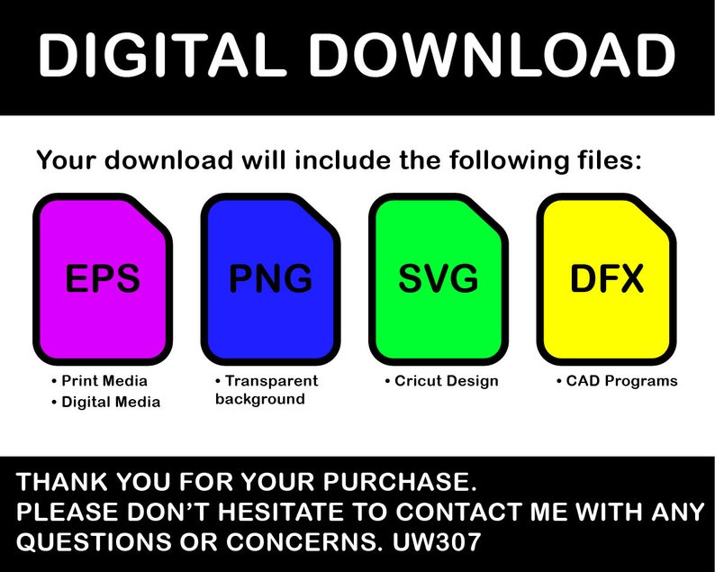 May include: Digital download graphic with four colored squares labeled EPS, PNG, SVG, and DFX. Each square has a description of the file type. The text "DIGITAL DOWNLOAD" is at the top of the graphic. The text "Your download will include the following files:" is below the squares. The text "THANK YOU FOR YOUR PURCHASE. PLEASE DON'T HESITATE TO CONTACT ME WITH ANY QUESTIONS OR CONCERNS. UW307" is at the bottom of the graphic.