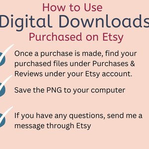 May include: A pink and white graphic with a blue tick next to each step on how to use digital downloads purchased on Etsy. The steps are: Once a purchase is made, find your purchased files under Purchases & Reviews under your Etsy account. Save the PNG to your computer. If you have any questions, send me a message through Etsy.