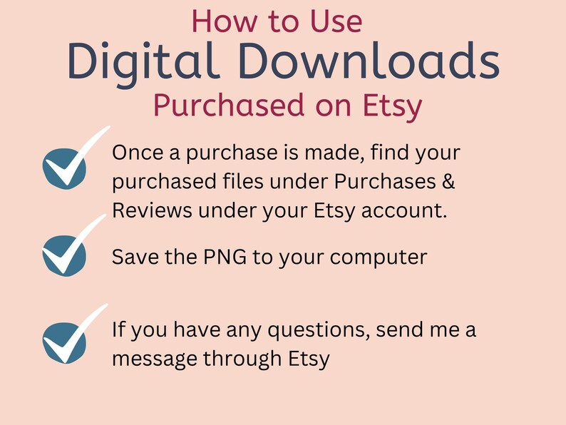 May include: A pink and white graphic with a blue tick next to each step on how to use digital downloads purchased on Etsy. The steps are: Once a purchase is made, find your purchased files under Purchases & Reviews under your Etsy account. Save the PNG to your computer. If you have any questions, send me a message through Etsy.