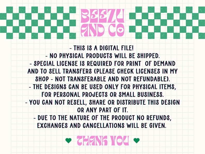 May include: A pink and green graphic with the text "Beezu and Co." and a list of terms and conditions for a digital file. The text reads: "This is a digital file! - No physical products will be shipped. - Special license is required for print of demand and to sell transfers (please check licenses in my shop - not transferable and not refundable). - The designs can be used only for physical items, for personal projects or small business. - You can not resell, share or distribute this design or any part of it. - Due to the nature of the product no refunds, exchanges and cancellations will be given. Thank you."